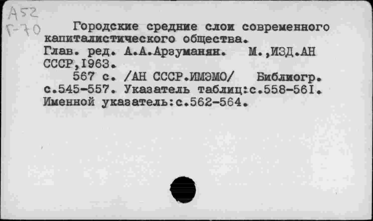 ﻿Городские средние слои современного капиталистического общества.
Глав. ред. А.А.Арзуманян.	М.,ИЗД.АН
СССР 1963.
567 с* /АН СССР.ИМЭМО/ Виблиогр. с.545-557. Указатель таблиц^с.558-561. Именной указатель:с.562-564.